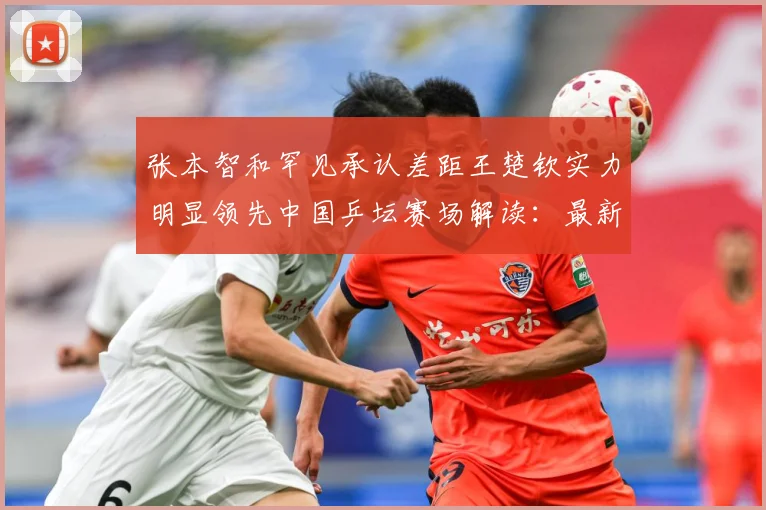 张本智和罕见承认差距王楚钦实力明显领先中国乒坛赛场解读：最新赛事动态与深度分析