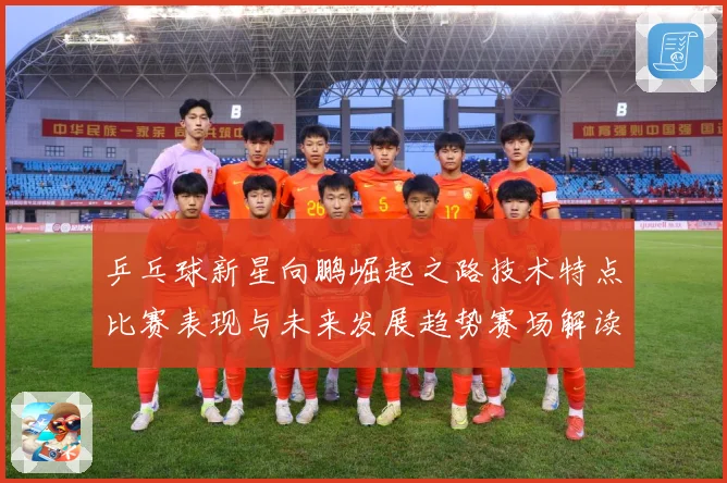 乒乓球新星向鹏崛起之路技术特点比赛表现与未来发展趋势赛场解读：最新赛事动态与深度分析