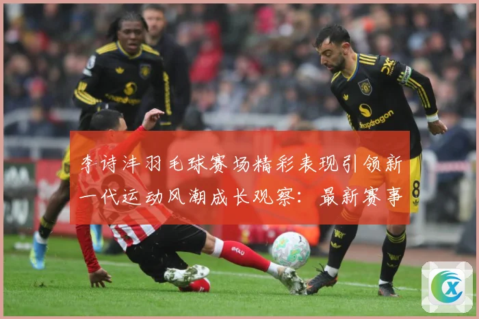 李诗沣羽毛球赛场精彩表现引领新一代运动风潮成长观察：最新赛事动态与深度分析
