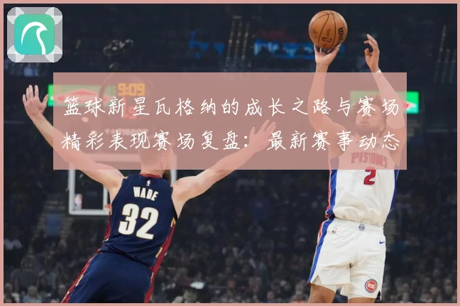 篮球新星瓦格纳的成长之路与赛场精彩表现赛场复盘：最新赛事动态与深度分析
