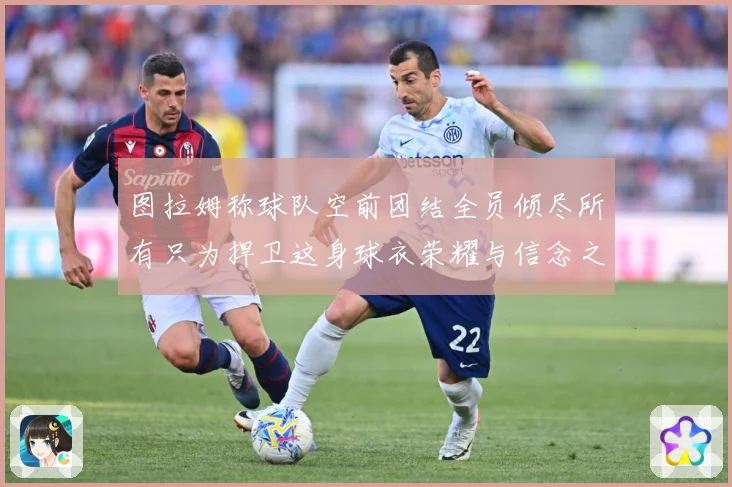 图拉姆称球队空前团结全员倾尽所有只为捍卫这身球衣荣耀与信念之数据研判：最新赛事动态与深度分析