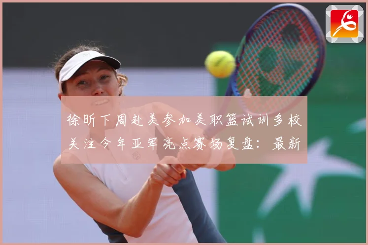 徐昕下周赴美参加美职篮试训多校关注今年亚军亮点赛场复盘：最新赛事动态与深度分析