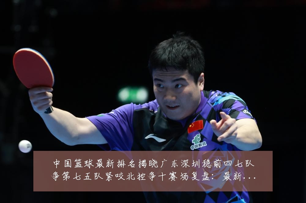 中国篮球最新排名揭晓广东深圳稳前四七队争第七五队紧咬北控争十赛场复盘:最新赛事动态与深度分析