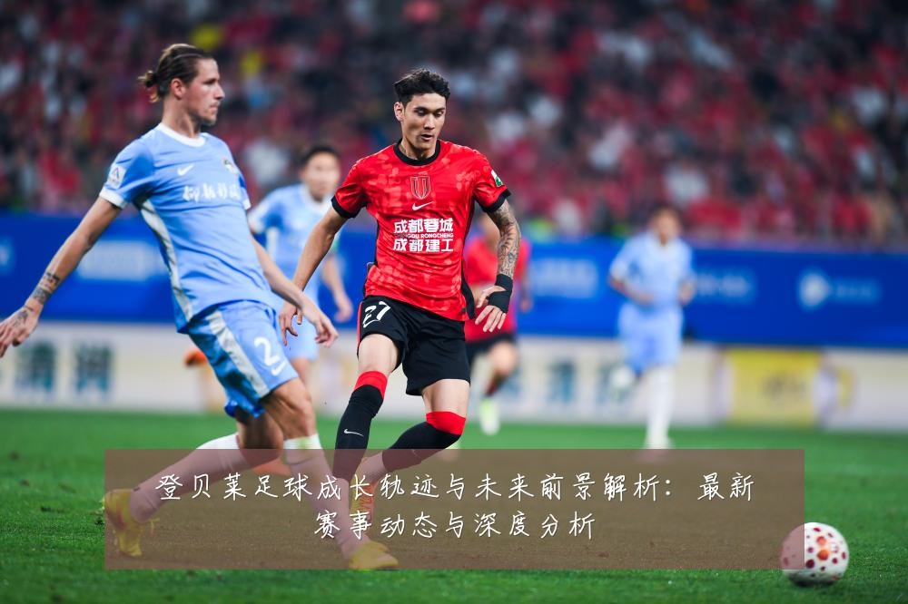 登贝莱足球成长轨迹与未来前景解析:最新赛事动态与深度分析