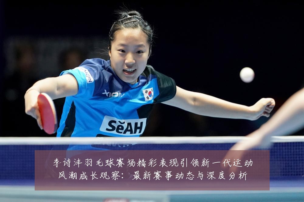 李诗沣羽毛球赛场精彩表现引领新一代运动风潮成长观察：最新赛事动态与深度分析