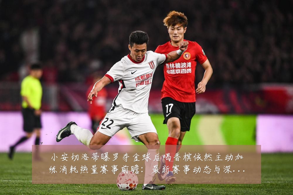 小安切洛蒂曝罗夺金球后喝香槟依然主动加练消耗热量赛事前瞻：最新赛事动态与深度分析